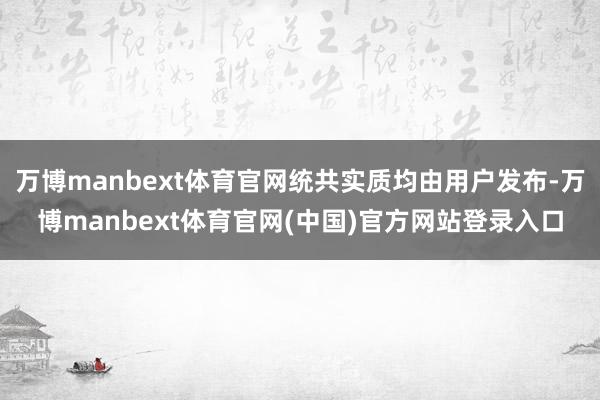 万博manbext体育官网统共实质均由用户发布-万博manbext体育官网(中国)官方网站登录入口