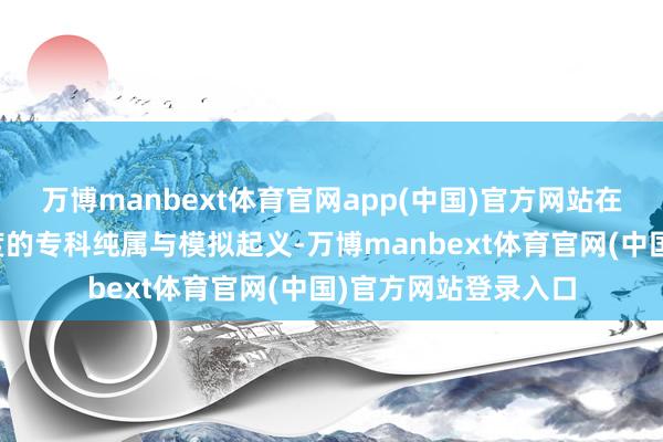 万博manbext体育官网app(中国)官方网站在校时间履历了高强度的专科纯属与模拟起义-万博manbext体育官网(中国)官方网站登录入口