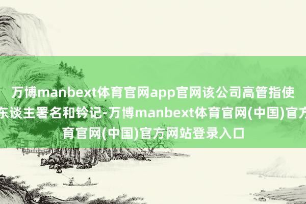 万博manbext体育官网app官网该公司高管指使职工伪造投资东谈主署名和钤记-万博manbext体育官网(中国)官方网站登录入口