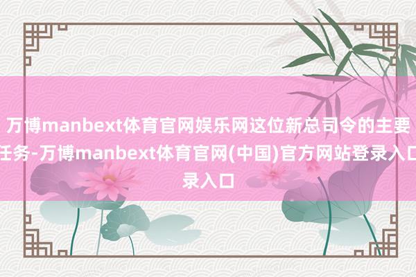 万博manbext体育官网娱乐网这位新总司令的主要任务-万博manbext体育官网(中国)官方网站登录入口