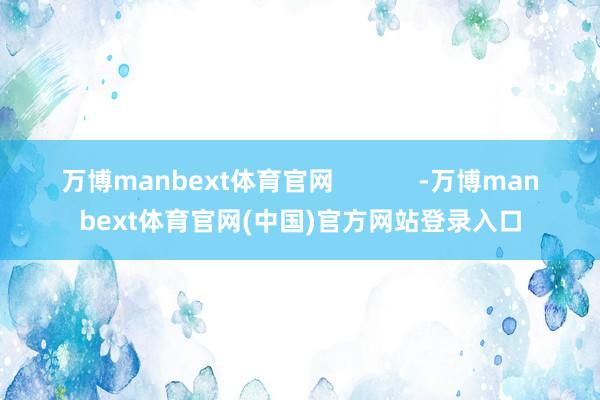 万博manbext体育官网 -万博manbext体育官网(中国)官方网站登录入口