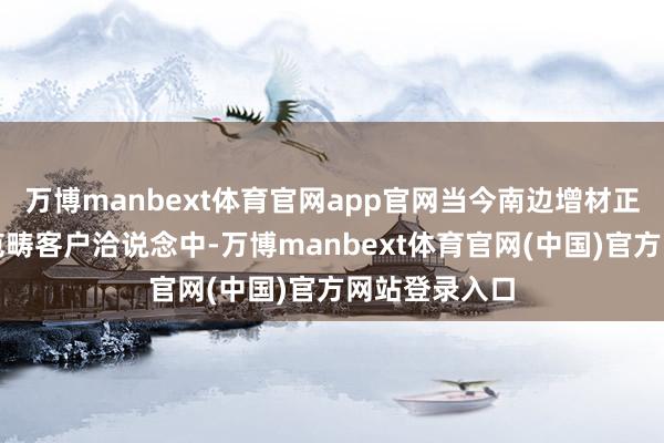 万博manbext体育官网app官网当今南边增材正在积极与各范畴客户洽说念中-万博manbext体育官网(中国)官方网站登录入口