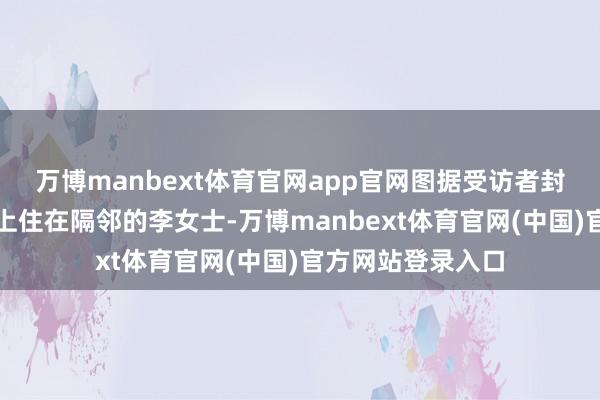 万博manbext体育官网app官网图据受访者封面新闻记者忖度上住在隔邻的李女士-万博manbext体育官网(中国)官方网站登录入口