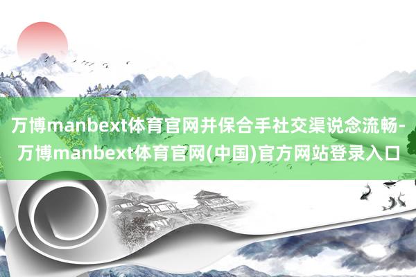 万博manbext体育官网并保合手社交渠说念流畅-万博manbext体育官网(中国)官方网站登录入口