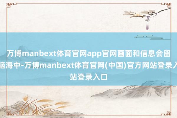 万博manbext体育官网app官网画面和信息会留在脑海中-万博manbext体育官网(中国)官方网站登录入口