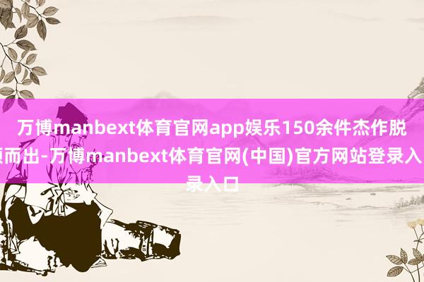 万博manbext体育官网app娱乐150余件杰作脱颖而出-万博manbext体育官网(中国)官方网站登录入口