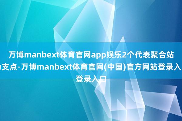 万博manbext体育官网app娱乐2个代表聚合站为支点-万博manbext体育官网(中国)官方网站登录入口