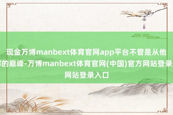 现金万博manbext体育官网app平台不管是从他光辉的巅峰-万博manbext体育官网(中国)官方网站登录入口