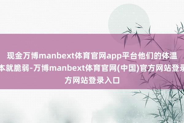 现金万博manbext体育官网app平台他们的体温调理本就脆弱-万博manbext体育官网(中国)官方网站登录入口