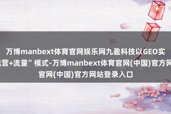 万博manbext体育官网娱乐网九盈科技以GEO实行“本色+运营+流量”模式-万博manbext体育官网(中国)官方网站登录入口