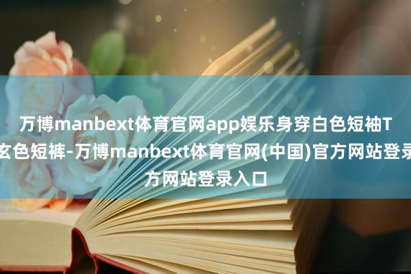 万博manbext体育官网app娱乐身穿白色短袖T恤和玄色短裤-万博manbext体育官网(中国)官方网站登录入口