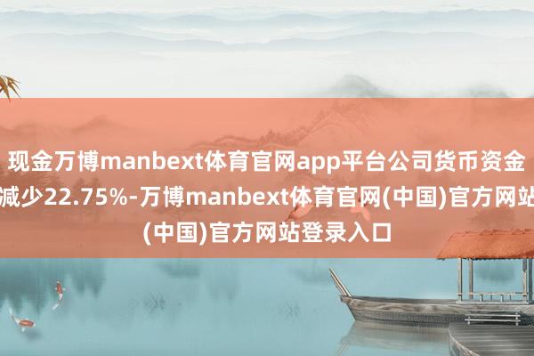 现金万博manbext体育官网app平台公司货币资金较上年末减少22.75%-万博manbext体育官网(中国)官方网站登录入口