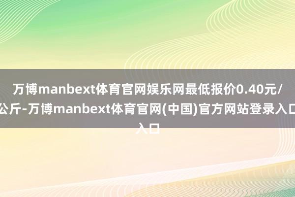 万博manbext体育官网娱乐网最低报价0.40元/公斤-万博manbext体育官网(中国)官方网站登录入口