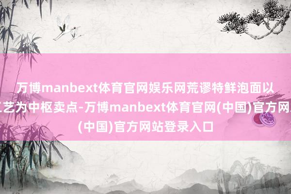 万博manbext体育官网娱乐网　　荒谬特鲜泡面以单篓水煮工艺为中枢卖点-万博manbext体育官网(中国)官方网站登录入口