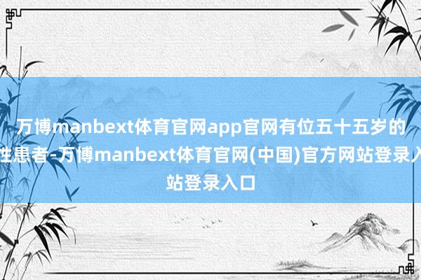万博manbext体育官网app官网有位五十五岁的女性患者-万博manbext体育官网(中国)官方网站登录入口