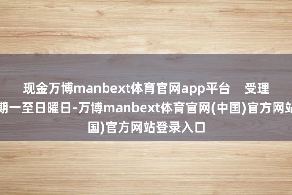 现金万博manbext体育官网app平台    受理本领：星期一至日曜日-万博manbext体育官网(中国)官方网站登录入口