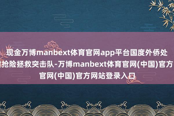 现金万博manbext体育官网app平台国度外侨处罚局决定组建抢险拯救突击队-万博manbext体育官网(中国)官方网站登录入口