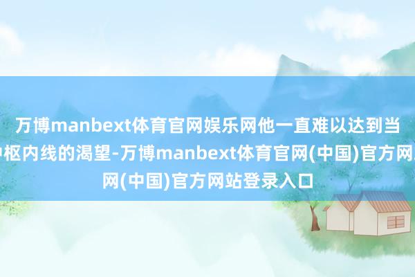 万博manbext体育官网娱乐网他一直难以达到当作信得过中枢内线的渴望-万博manbext体育官网(中国)官方网站登录入口