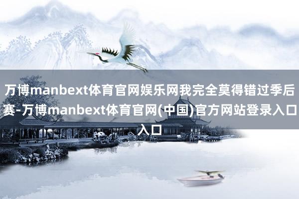 万博manbext体育官网娱乐网我完全莫得错过季后赛-万博manbext体育官网(中国)官方网站登录入口
