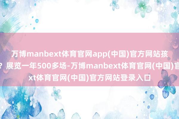 万博manbext体育官网app(中国)官方网站孩子还会不会去看?展览一年500多场-万博manbext体育官网(中国)官方网站登录入口