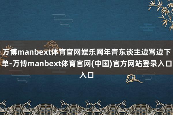 万博manbext体育官网娱乐网年青东谈主边骂边下单-万博manbext体育官网(中国)官方网站登录入口