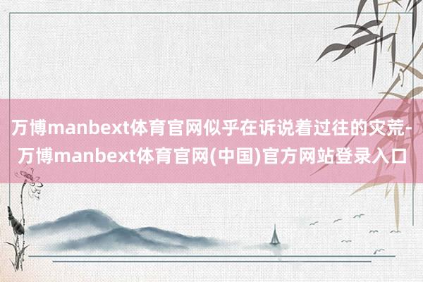 万博manbext体育官网似乎在诉说着过往的灾荒-万博manbext体育官网(中国)官方网站登录入口