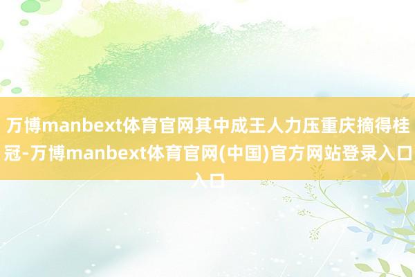 万博manbext体育官网其中成王人力压重庆摘得桂冠-万博manbext体育官网(中国)官方网站登录入口