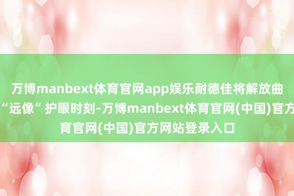 万博manbext体育官网app娱乐耐德佳将解放曲面光学搬动为“远像”护眼时刻-万博manbext体育官网(中国)官方网站登录入口
