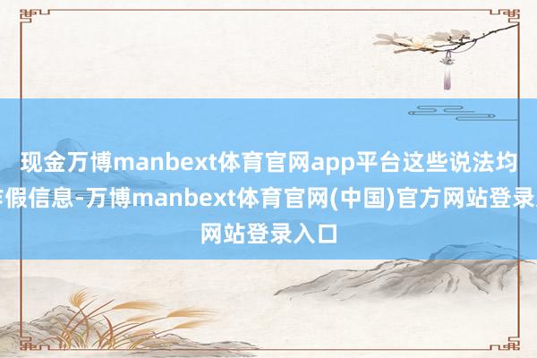 现金万博manbext体育官网app平台这些说法均属作假信息-万博manbext体育官网(中国)官方网站登录入口