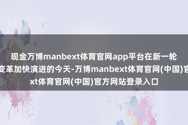 现金万博manbext体育官网app平台在新一轮科技改进和产业变革加快演进的今天-万博manbext体育官网(中国)官方网站登录入口