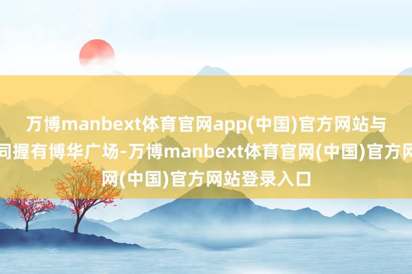 万博manbext体育官网app(中国)官方网站与中邮保障共同握有博华广场-万博manbext体育官网(中国)官方网站登录入口