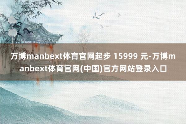 万博manbext体育官网起步 15999 元-万博manbext体育官网(中国)官方网站登录入口