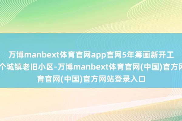万博manbext体育官网app官网5年筹画新开工改良11.5万个城镇老旧小区-万博manbext体育官网(中国)官方网站登录入口