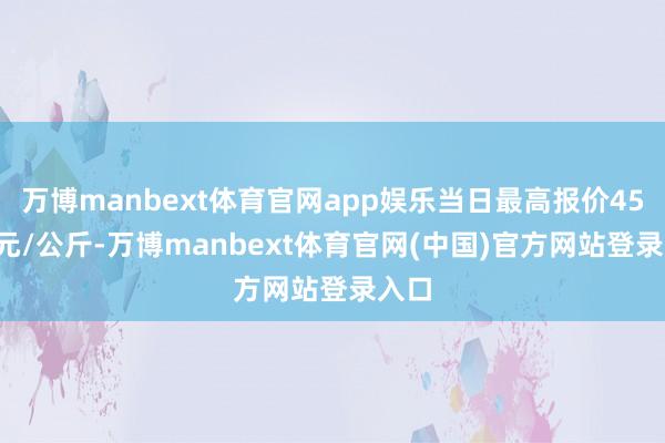 万博manbext体育官网app娱乐当日最高报价45.00元/公斤-万博manbext体育官网(中国)官方网站登录入口