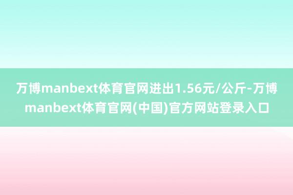 万博manbext体育官网进出1.56元/公斤-万博manbext体育官网(中国)官方网站登录入口