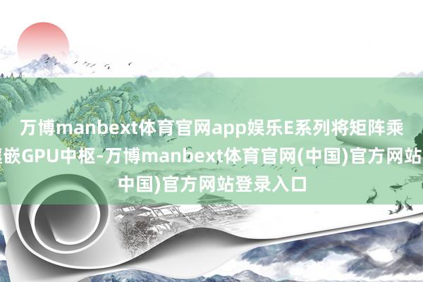 万博manbext体育官网app娱乐E系列将矩阵乘法径直镶嵌GPU中枢-万博manbext体育官网(中国)官方网站登录入口