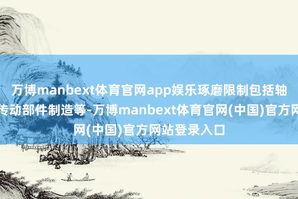 万博manbext体育官网app娱乐琢磨限制包括轴承、齿轮和传动部件制造等-万博manbext体育官网(中国)官方网站登录入口