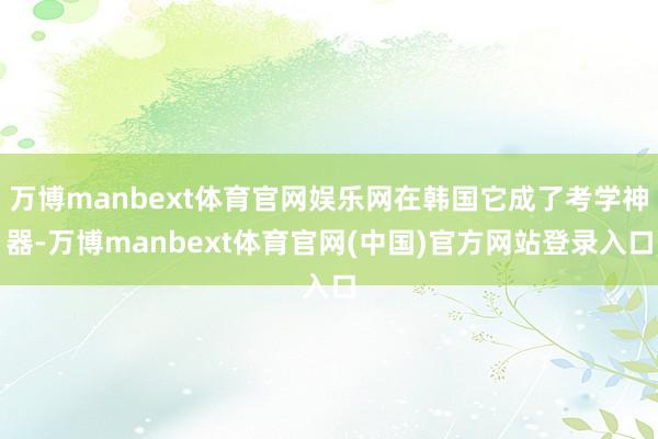 万博manbext体育官网娱乐网在韩国它成了考学神器-万博manbext体育官网(中国)官方网站登录入口