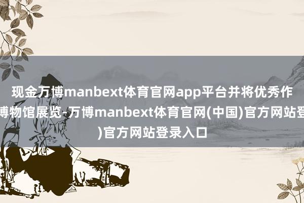 现金万博manbext体育官网app平台并将优秀作品纳入博物馆展览-万博manbext体育官网(中国)官方网站登录入口