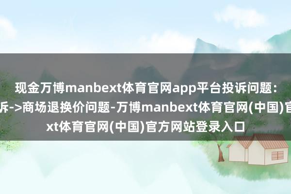 现金万博manbext体育官网app平台投诉问题：可能存在价钱投诉->商场退换价问题-万博manbext体育官网(中国)官方网站登录入口