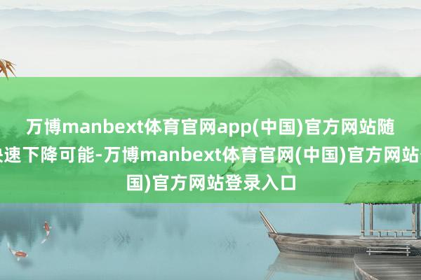 万博manbext体育官网app(中国)官方网站随时存在快速下降可能-万博manbext体育官网(中国)官方网站登录入口