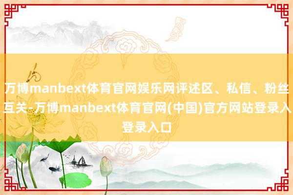 万博manbext体育官网娱乐网评述区、私信、粉丝、互关-万博manbext体育官网(中国)官方网站登录入口