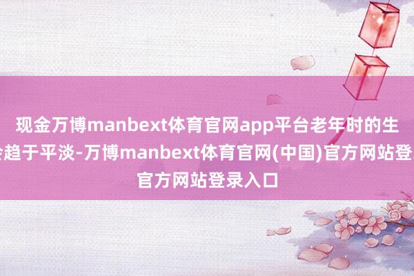 现金万博manbext体育官网app平台老年时的生计也会趋于平淡-万博manbext体育官网(中国)官方网站登录入口