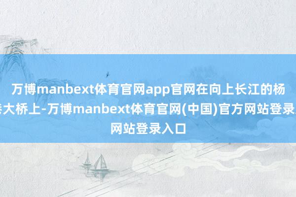 万博manbext体育官网app官网在向上长江的杨泗港大桥上-万博manbext体育官网(中国)官方网站登录入口