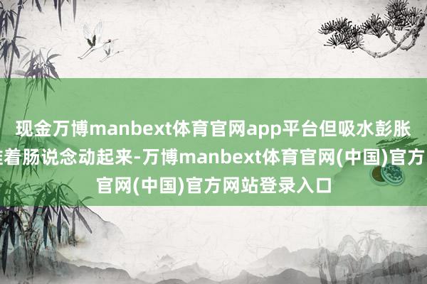 现金万博manbext体育官网app平台但吸水彭胀后能柔顺地推着肠说念动起来-万博manbext体育官网(中国)官方网站登录入口