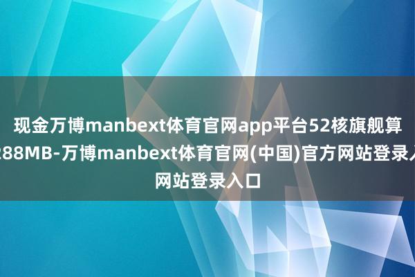 现金万博manbext体育官网app平台52核旗舰算计288MB-万博manbext体育官网(中国)官方网站登录入口