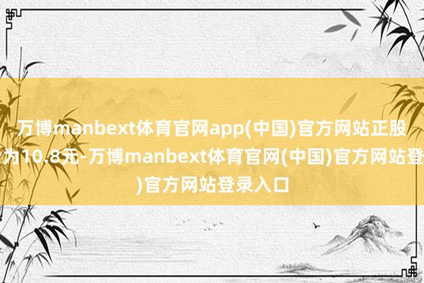 万博manbext体育官网app(中国)官方网站正股最新价为10.8元-万博manbext体育官网(中国)官方网站登录入口
