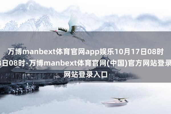 万博manbext体育官网app娱乐10月17日08时至18日08时-万博manbext体育官网(中国)官方网站登录入口