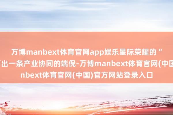万博manbext体育官网app娱乐星际荣耀的“四川脚迹”长远勾画出一条产业协同的端倪-万博manbext体育官网(中国)官方网站登录入口