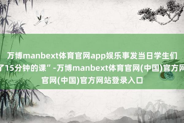 万博manbext体育官网app娱乐事发当日学生们一共“只上了15分钟的课”-万博manbext体育官网(中国)官方网站登录入口